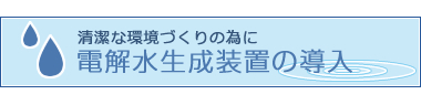 清潔な環境づくりの為に 電解水生成装置の導入